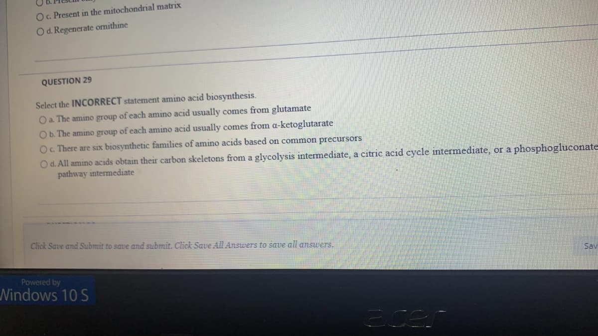 O. Present in the mitochondrial matrix
O d. Regenerate ornithine
QUESTION 29
Select the INCORRECT statement amino acid biosynthesis.
O a. The amino group of each amino acid usually comes from glutamate
O b. The amino group of each amino acid usually comes from a-ketoglutarate
O. There are six biosynthetic families of amino acids based on common precursors
Od. All amino acids obtain their carbon skeletons from a glycolysis intermediate, a citric acid cycle intermediate, or a phosphogluconate
pathway intermediate
Click Save and Submit to save and submit. Click Save All Answers to save all answers.
Sav
Powered by
Nindows 10 S
3cer
