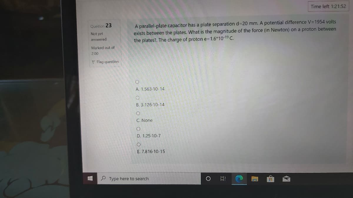 Time left 1:21:52
A parallel-plate capacitor has a plate separation d320 mm. A potential difference V=1954 volts
exists between the plates. What is the magnitude of the force (in Newton) on a proton between
the plates?. The charge of proton e=1.6*10-19 C.
Question 23
Not yet
answered
Marked out of
2.00
P Flag question
A. 1.563-10-14
B. 3.126-10-14
C. None
D. 1.25-10-7
E. 7.816-10-15
P Type here to search
