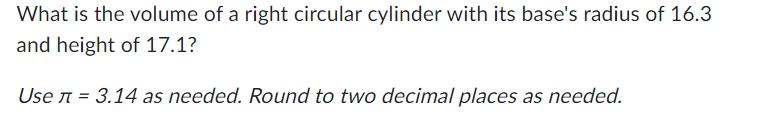 What is the volume of a right circular cylinder with its base's radius of 16.3
and height of 17.1?
Use л = 3.14 as needed. Round to two decimal places as needed.
