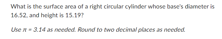 ### Cylinder Surface Area Problem

**Question:**   
What is the surface area of a right circular cylinder whose base's diameter is 16.52, and height is 15.19?

*Use π = 3.14 as needed. Round to two decimal places as needed.*

**Explanation:**  
To find the surface area of a right circular cylinder, you can use the formula:

\[ \text{Surface Area} = 2\pi r (r + h) \]

where \( r \) is the radius of the base, and \( h \) is the height of the cylinder.

Given:
- Diameter \( d = 16.52 \)
- Height \( h = 15.19 \)
- \( \pi = 3.14 \)

First, find the radius \( r \):
\[ r = \frac{d}{2} = \frac{16.52}{2} = 8.26 \]

Now, plug the values into the surface area formula:
\[ \text{Surface Area} = 2 \times 3.14 \times 8.26 \times (8.26 + 15.19) \]

Calculate the inner term:
\[ 8.26 + 15.19 = 23.45 \]

Now, substitute back into the formula:
\[ \text{Surface Area} = 2 \times 3.14 \times 8.26 \times 23.45 \]

Performing the multiplication:
\[ \text{Surface Area} \approx 2 \times 3.14 \times 8.26 \times 23.45 \]
\[ \text{Surface Area} \approx 1219.04 \]

Therefore, the surface area of the cylinder, rounded to two decimal places, is approximately \( 1219.04 \) square units.