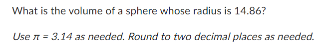 ### Calculating the Volume of a Sphere with Given Radius

#### Problem Statement:
What is the volume of a sphere whose radius is 14.86?

#### Given:
- Radius (\(r\)): 14.86
- Use \(\pi = 3.14\) as needed.
- Round to two decimal places as needed.

#### Solution:
To find the volume of a sphere, we use the formula:

\[ V = \frac{4}{3} \pi r^3 \]

1. Substitute the given radius and value of \(\pi\) into the formula:
   \[
   V = \frac{4}{3} \times 3.14 \times (14.86)^3
   \]

2. Calculate the cube of the radius:
   \[
   (14.86)^3 \approx 3281.91
   \]

3. Multiply by \(\pi\):
   \[
   3.14 \times 3281.91 \approx 10366.20
   \]

4. Multiply by \(\frac{4}{3}\):
   \[
   V = \frac{4}{3} \times 10366.20 \approx 13821.60
   \]

5. Round the result to two decimal places:
   \[
   V \approx 13821.60 \, \text{cubic units}
   \]

Therefore, the volume of the sphere is approximately **13821.60 cubic units**.