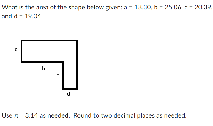 ### Calculating the Area of a Composite Shape

**Problem Statement:**
What is the area of the shape below given:  
a = 18.30,  
b = 25.06,  
c = 20.39,  
and d = 19.04  

![Composite Shape](shape.png)

**Given Instructions:**
- Use π (pi) = 3.14 as needed.
- Round to two decimal places as needed.

**Dimensions:**
- Side a: 18.30
- Side b: 25.06
- Side c: 20.39
- Side d: 19.04

**Steps to Calculate the Area:**

1. **Identify Simple Shapes:**
   The given composite shape can be divided into two rectangles:

2. **Calculate Areas Separately:**
   1. **Area of Rectangle 1** (upper part):
      - Length = a = 18.30
      - Height = b - c = 25.06 - 20.39 = 4.67
      - Area1 = Length * Height
      - Area1 = 18.30 * 4.67 = 85.46 square units

   2. **Area of Rectangle 2** (right part):
      - Length = d = 19.04
      - Height = c = 20.39
      - Area2 = Length * Height
      - Area2 = 19.04 * 20.39 = 388.47 square units

3. **Sum the Areas:**
   - Total Area = Area1 + Area2
   - Total Area = 85.46 + 388.47 = 473.93 square units

Thus, the area of the composite shape is **473.93 square units**.