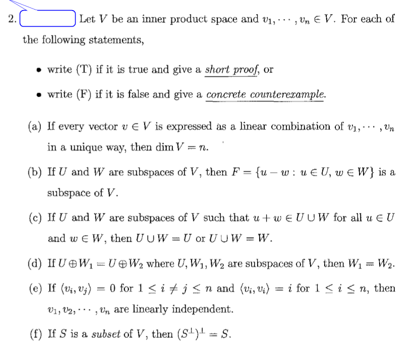 2.Č
Let V be an inner product space and v1,
, Vn E V. For each of
...
the following statements,
• write (T) if it is true and give a short proof, or
• write (F) if it is false and give a concrete counterexample.
(a) If every vector v E V is expressed as a linear combination of V1,·… , Vn
...
in a unique way, then dim V = n.
(b) If U and W are subspaces of V, then F = {u – w : u E U, w E W} is a
-
subspace of V.
(c) If U and W are subspaces of V such that u + w E U UW for all u E U
and w E W, then UUW = U or U U W = W.
(d) If U OW1 = UOW2 where U, W1, W2 are subspaces of V, then W1 = W2.
(e) If (vi, v;)
O for 1 < i + j < n and (v;, v;) = i for 1 < i < n, then
V1, V2, · · · , Vn are linearly independent.
...
(f) If S is a subset of V, then (S) = S.
