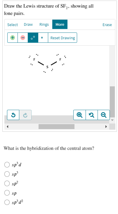 Draw the Lewis structure of SF,, showing all
lone pairs.
Select Draw
Rings
More
Erase
Reset Drawing
What is the hybridization of the central atom?
O sp'd
O sp
O sp?
sp
O sp d?
