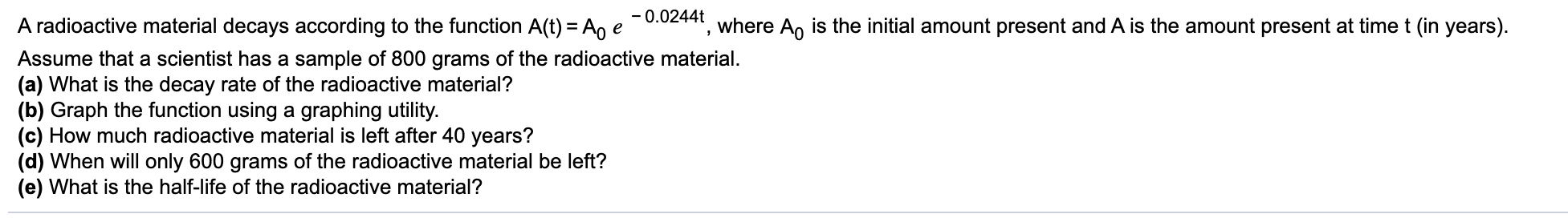 - 0.0244t
A radioactive material decays according to the function A(t) = Ao e
Assume that a scientist has a sample of 800 grams of the radioactive material.
(a) What is the decay rate of the radioactive material?
(b) Graph the function using a graphing utility.
(c) How much radioactive material is left after 40 years?
(d) When will only 600 grams of the radioactive material be left?
(e) What is the half-life of the radioactive material?
where A, is the initial amount present and A is the amount present at time t (in years).
