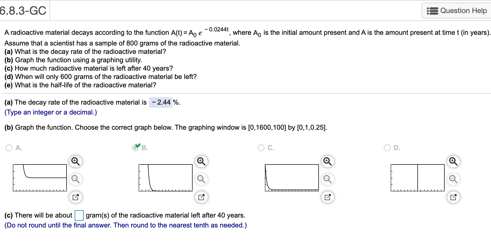 6.8.3-GC
Question Help
A radioactive material decays according to the function A(t) = An e -0.02441, where An is the initial amount present and A is the amount present at time t (in years).
Assume that a scientist has a sample of 800 grams of the radioactive material.
(a) What is the decay rate of the radioactive material?
(b) Graph the function using a graphing utility.
(c) How much radioactive material is left after 40 years?
(d) When will only 600 grams of the radioactive material be left?
(e) What is the half-life of the radioactive material?
(a) The decay rate of the radioactive material is - 2.44 %.
(Type an integer or a decimal.)
(b) Graph the function. Choose the correct graph below. The graphing window is [0,1600,100] by [0,1,0.25].
D.
(c) There will be about gram(s) of the radioactive material left after 40 years.
(Do not round until the final answer. Then round to the nearest tenth as needed.)
