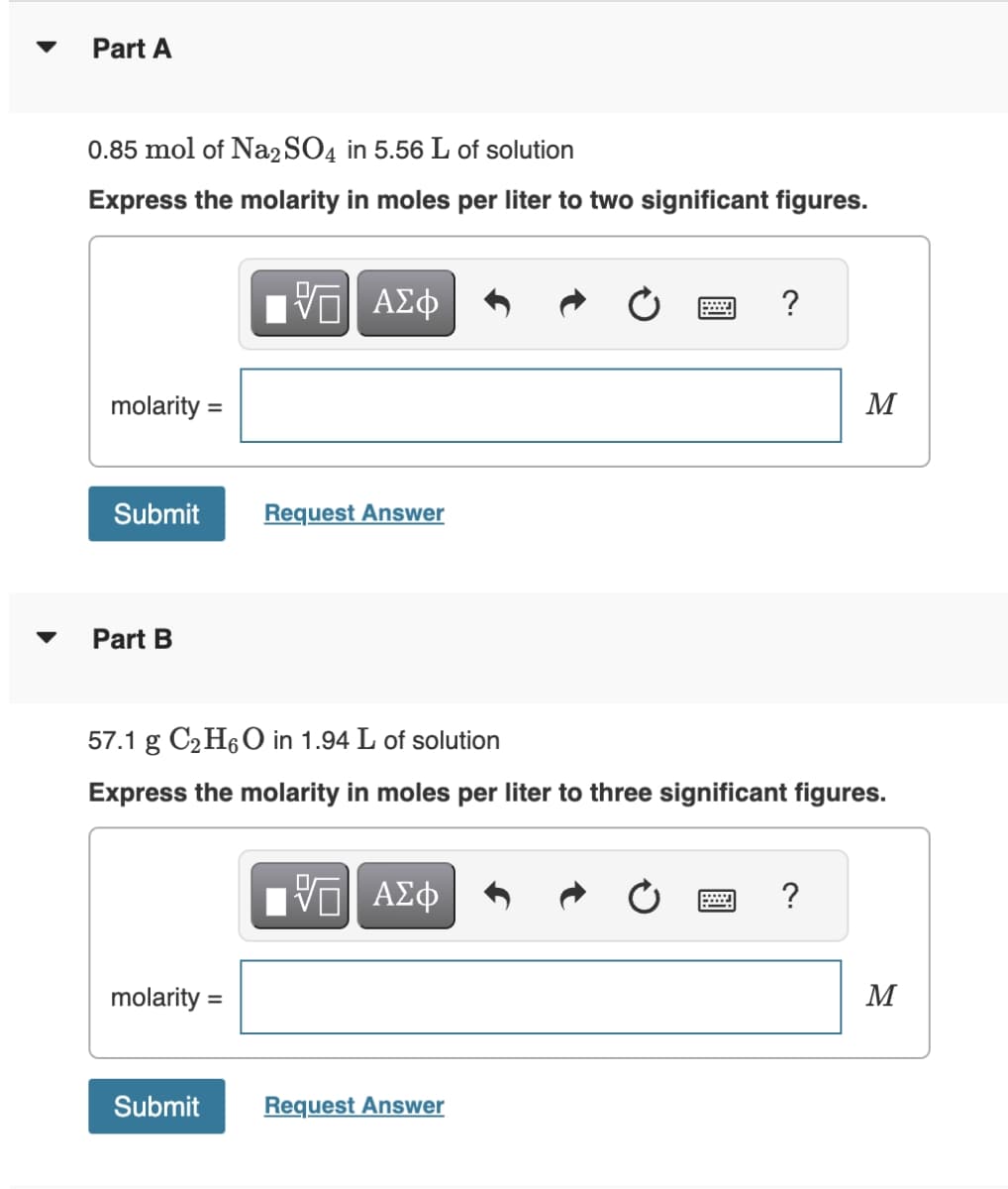 Part A
0.85 mol of Na2SO4 in 5.56 L of solution
Express the molarity in moles per liter to two significant figures.
molarity =
Submit
Part B
molarity =
VE ΑΣΦ
Submit
Request Answer
57.1 g C₂H6O in 1.94 L of solution
Express the molarity in moles per liter to three significant figures.
Π| ΑΣΦ
?
Request Answer
M
?
M