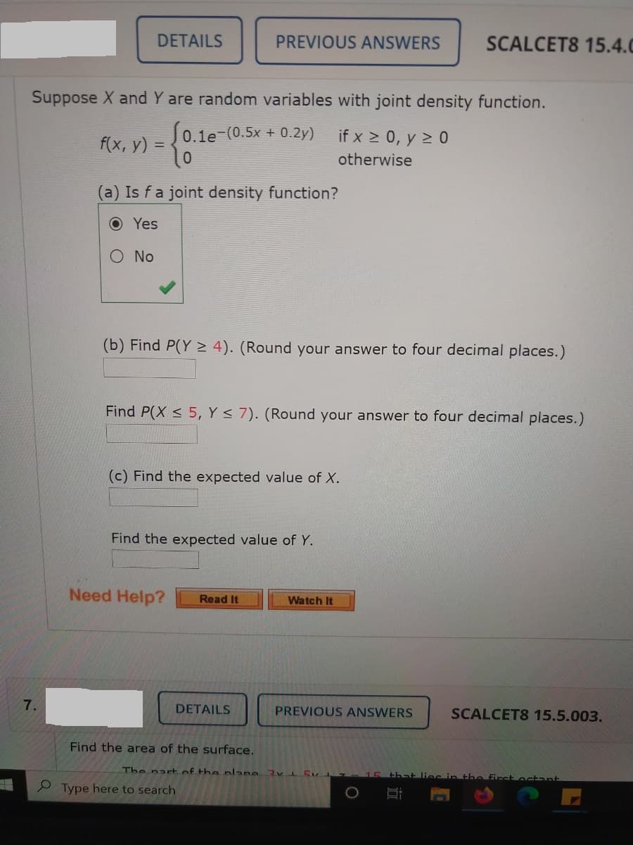 DETAILS
PREVIOUS ANSWERS
SCALCET8 15.4.0
Suppose X and Y are random variables with joint density function.
0.1e-(0.5x + 0.2y)
if x > 0, y > 0
f(x, y) =
otherwise
a) Is fa joint density function?
O Yes
O No
(b) Find P(Y > 4). (Round your answer to four decimal places.)
Find P(X < 5, Y < 7). (Round your answer to four decimal places.)
(c) Find the expected value of X.
Find the expected value of Y.
Need Help?
Read It
Watch It
7.
DETAILS
PREVIOUS ANSWERS
SCALCET8 15.5.003.
Find the area of the surface.
The part of the nlane 3VLEK 15 that lies in the first ocant
Type here to search
