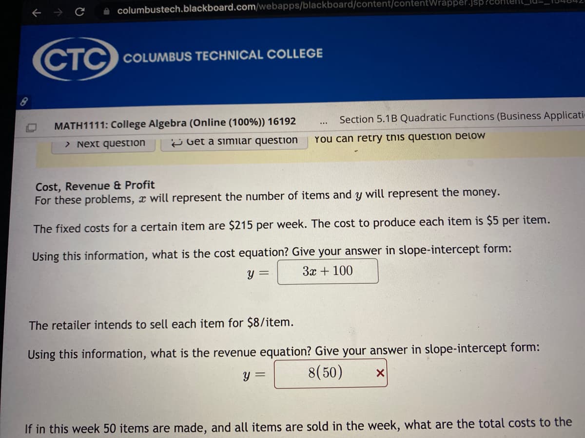 **Cost, Revenue & Profit**

*For these problems, \( x \) will represent the number of items and \( y \) will represent the money.*

The fixed costs for a certain item are $215 per week. The cost to produce each item is $5 per item.

Using this information, what is the cost equation? Give your answer in slope-intercept form:  
\[ y = 3x + 100 \]

The retailer intends to sell each item for $8/item.

Using this information, what is the revenue equation? Give your answer in slope-intercept form:  
\[ y = 8(50) x \]

If in this week 50 items are made and sold in the week, what are the total costs to the retailer?

---

### Explanation of Graphs and Diagrams

**Image Content:**

- The image contains problems about cost, revenue, and profit calculations.
- It specifies fixed costs, variable costs, and selling prices per item.
- Equations are to be formulated in the slope-intercept form.

**Key Concepts:**

**1. Cost Equation:**
   - Fixed Costs: $215 per week
   - Variable Costs: $5 per item produced
   - Cost Equation: 
     \[ y = 5x + 215 \]
     Here, \( y \) is the total cost, and \( x \) is the number of items produced.
  
**2. Revenue Equation:**
   - Selling Price: $8 per item
   - Revenue Equation:
     \[ y = 8x \]
     Here, \( y \) is the total revenue, and \( x \) is the number of items sold.
  
**Example Calculation:**
- If 50 items are made and sold:
  - Total Cost:
    \[ y = 5 \cdot 50 + 215 = 250 + 215 = 465 \]
  - Total Revenue:
    \[ y = 8 \cdot 50 = 400 \]
  
This document provides a clear explanation and step-by-step guide to formulating cost and revenue equations in an algebraic context, suitable for educational purposes.