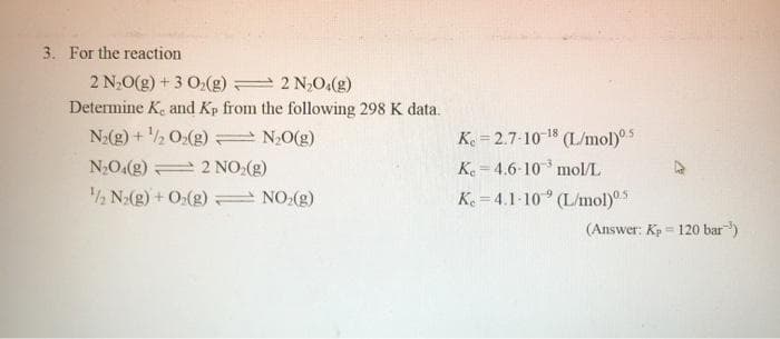 3. For the reaction
2 N20(g) + 3 O,(g) 2 2 N,0,(g)
Determine Ke and Kp from the following 298 K data.
N(g) + 2 0:(g)
N,O.(g) 2 NO:(g)
2 N2(g) + O2(g) NO:(g)
Ke = 2.7-10 18
(L/mol)5
K 4.6-10 mol/L
N2O(g)
Ke = 4.1-10° (L/mol)s
(Answer: Kp = 120 bar)
