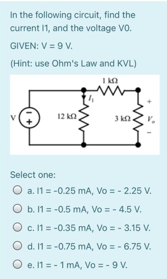 In the following circuit, find the
current 1, and the voltage VO.
GIVEN: V = 9 V.
(Hint: use Ohm's Law and KVL)
1 k2
12 k2
V
3 k2
Select one:
O a. 1 = -0.25 mA, Vo = - 2.25 V.
O b. 1 = -0.5 mA, Vo = - 4.5 V.
O c. 11 = -0.35 mA, Vo = - 3.15 V.
O d. 11 = -0.75 mA, Vo = - 6.75 V.
O e. 1 = - 1 mA, Vo = - 9 V.
