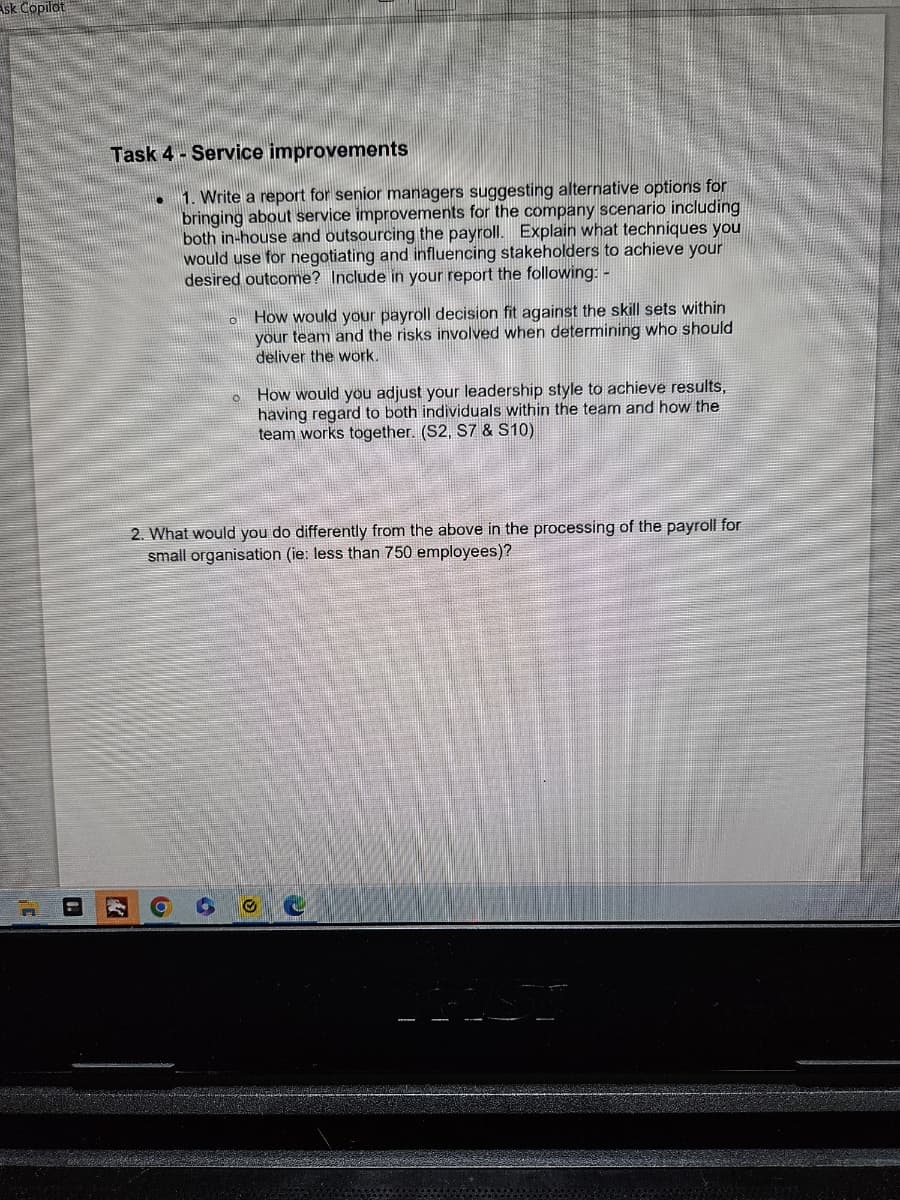 Ask Copilot
Task 4- Service improvements
1. Write a report for senior managers suggesting alternative options for
bringing about service improvements for the company scenario including
both in-house and outsourcing the payroll. Explain what techniques you
would use for negotiating and influencing stakeholders to achieve your
desired outcome? Include in your report the following: -
How would your payroll decision fit against the skill sets within
your team and the risks involved when determining who should
deliver the work.
How would you adjust your leadership style to achieve results,
having regard to both individuals within the team and how the
team works together. (S2, S7 & S10)
2. What would you do differently from the above in the processing of the payroll for
small organisation (ie: less than 750 employees)?