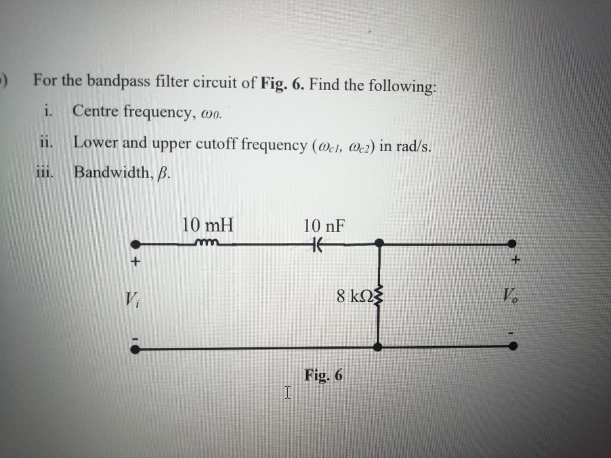 For the bandpass filter circuit of Fig. 6. Find the following:
i.
Centre frequency, wo.
ii.
Lower and upper cutoff frequency (@cl, We2) in rad/s.
Bandwidth, B.
111.
10 mH
10 nF
Vi
8 kO3
V.
Fig. 6
