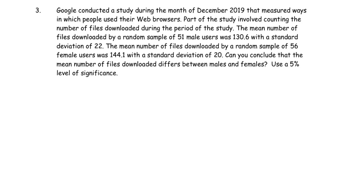 3.
Google conducted a study during the month of December 2019 that measured ways
in which people used their Web browsers. Part of the study involved counting the
number of files downloaded during the period of the study. The mean number of
files downloaded by a random sample of 51 male users was 130.6 with a standard
deviation of 22. The mean number of files downloaded by a random sample of 56
female users was 144.1 with a standard deviation of 20. Can you conclude that the
mean number of files downloaded differs between males and females? Use a 5%
level of significance.