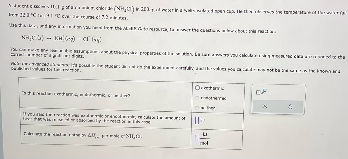 A student dissolves 10.1 g of ammonium chloride (NH4Cl) in 200. g of water in a well-insulated open cup. He then observes the temperature of the water fall
from 22.0 °C to 19.1 °C over the course of 7.2 minutes.
Use this data, and any information you need from the ALEKS Data resource, to answer the questions below about this reaction:
NH₂Cl(s)
NH(aq) + Cl¯ (aq)
You can make any reasonable assumptions about the physical properties of the solution. Be sure answers you calculate using measured data are rounded to the
correct number of significant digits.
Note for advanced students: it's possible the student did not do the experiment carefully, and the values you calculate may not be the same as the known and
published values for this reaction.
Is this reaction exothermic, endothermic, or neither?
If you said the reaction was exothermic or endothermic, calculate the amount of
heat that was released or absorbed by the reaction in this case.
Calculate the reaction enthalpy AHxn per mole of NH₂Cl.
O exothermic
O endothermic
O neither
kJ
0-
mol