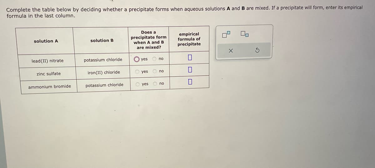 Complete the table below by deciding whether a precipitate forms when aqueous solutions A and B are mixed. If a precipitate will form, enter its empirical
formula in the last column.
solution A
lead(II) nitrate
zinc sulfate
ammonium bromide
solution B
potassium chloride
iron(II) chloride
potassium chloride
Does a
precipitate form
when A and B
are mixed?
O
O yes
no
Ono
O yes no
empirical
formula of
precipitate
0
0
0
X
00
3