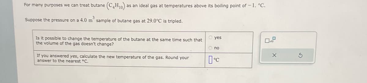 For many purposes we can treat butane (C4H10) as an ideal gas at temperatures above its boiling point of -1. °C.
Suppose the pressure on a 4.0 m² sample of butane gas at 29.0°C is tripled.
Is it possible to change the temperature of the butane at the same time such that Oyes
the volume of the gas doesn't change?
Ono
If you answered yes, calculate the new temperature of the gas. Round your
answer to the nearest °C.
°C
X