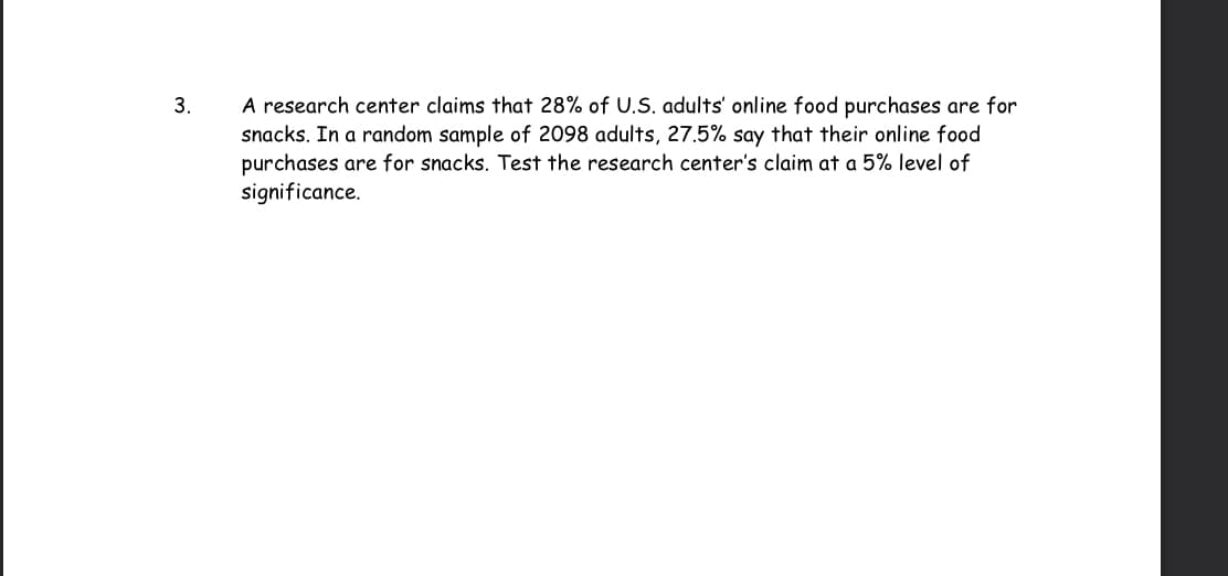 3.
A research center claims that 28% of U.S. adults' online food purchases are for
snacks. In a random sample of 2098 adults, 27.5% say that their online food
purchases are for snacks. Test the research center's claim at a 5% level of
significance.