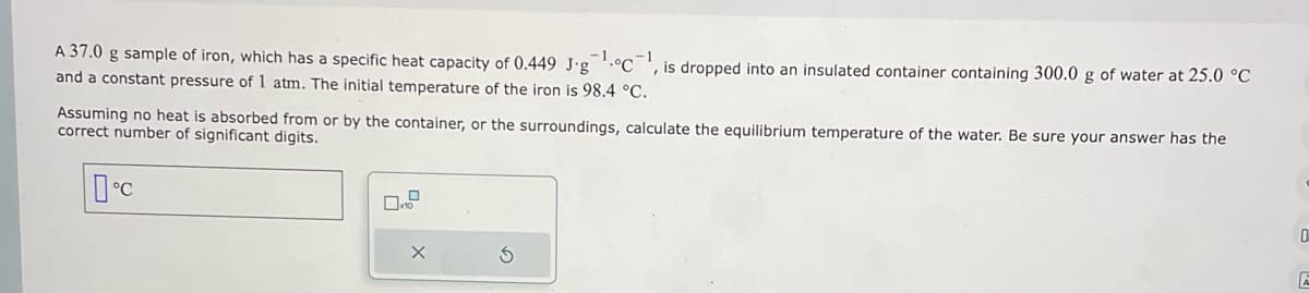 A 37.0 g sample of iron, which has a specific heat capacity of 0.449 J-g¹C1, is dropped into an insulated container containing 300.0 g of water at 25.0 °C
and a constant pressure of 1 atm. The initial temperature of the iron is 98.4 °C.
Assuming no heat is absorbed from or by the container, or the surroundings, calculate the equilibrium temperature of the water. Be sure your answer has the
correct number of significant digits.
°C
D
10
X
S
0
A