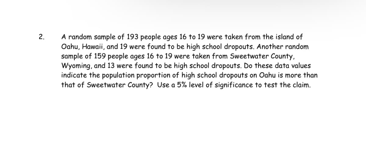 2.
A random sample of 193 people ages 16 to 19 were taken from the island of
Oahu, Hawaii, and 19 were found to be high school dropouts. Another random
sample of 159 people ages 16 to 19 were taken from Sweetwater County,
Wyoming, and 13 were found to be high school dropouts. Do these data values
indicate the population proportion of high school dropouts on Oahu is more than
that of Sweetwater County? Use a 5% level of significance to test the claim.