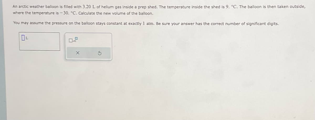 An arctic weather balloon is filled with 3.20 L of helium gas inside a prep shed. The temperature inside the shed is 9. °C. The balloon is then taken outside,
where the temperature is -30. °C. Calculate the new volume of the balloon.
You may assume the pressure on the balloon stays constant at exactly 1 atm. Be sure your answer has the correct number of significant digits.
X
S