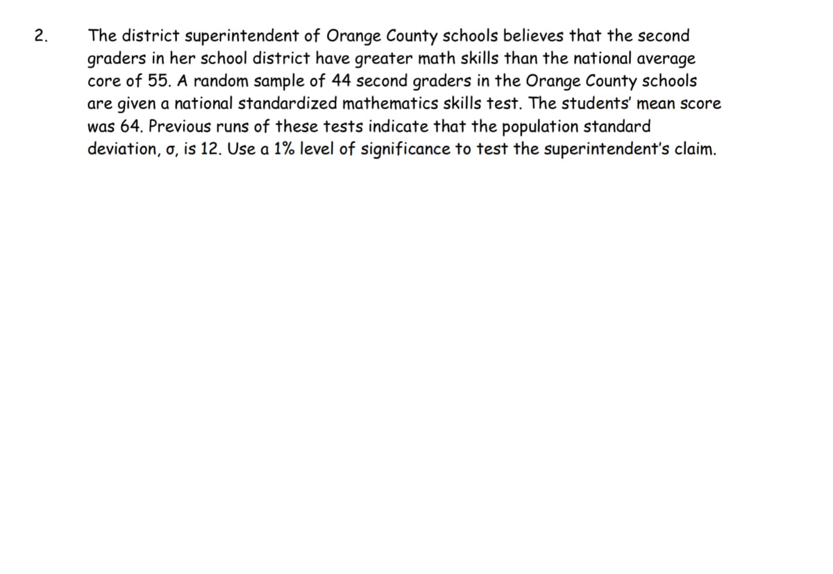 2.
The district superintendent of Orange County schools believes that the second
graders in her school district have greater math skills than the national average
core of 55. A random sample of 44 second graders in the Orange County schools
are given a national standardized mathematics skills test. The students' mean score
was 64. Previous runs of these tests indicate that the population standard
deviation, o, is 12. Use a 1% level of significance to test the superintendent's claim.