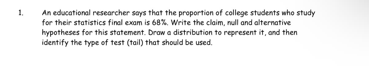 1.
An educational researcher says that the proportion of college students who study
for their statistics final exam is 68%. Write the claim, null and alternative
hypotheses for this statement. Draw a distribution to represent it, and then
identify the type of test (tail) that should be used.