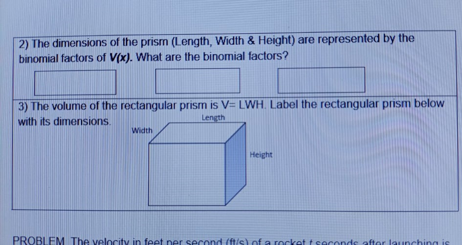 2) The dimensions of the prism (Length, Width & Height) are represented by the
binomial factors of V(x). What are the binomial factors?
3) The volume of the rectangular prism is V= LWH. Label the rectangular prism below
with its dimensions.
Length
Width
Height
PROBLEM The velocity in feet ner second (ft/s) of a rocket t seconds after launching is
