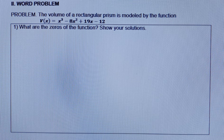 II. WORD PROBLEM
PROBLEM. The volume of a rectangular prism is modeled by the function
V(x) = x' - 8x + 19x – 12
1) What are the zeros of the function? Show your solutions.
