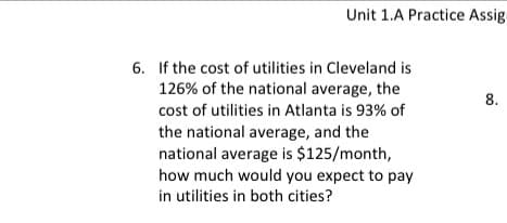 **Educational Website Transcription**

---

**Unit 1.A Practice Assignment**

**6.** If the cost of utilities in Cleveland is 126% of the national average, the cost of utilities in Atlanta is 93% of the national average, and the national average is $125/month, how much would you expect to pay in utilities in both cities?

---

**Explanation:**

To solve this problem, you need to calculate the cost of utilities in both Cleveland and Atlanta based on the given percentages and the national average.

1. **Cleveland Utilities Cost Calculation:**
   - Percentage of national average: 126% = 126/100 = 1.26
   - National average cost: $125/month
   - Cleveland cost = 1.26 × $125 = $157.50/month

2. **Atlanta Utilities Cost Calculation:**
   - Percentage of national average: 93% = 93/100 = 0.93
   - National average cost: $125/month
   - Atlanta cost = 0.93 × $125 = $116.25/month

Therefore, the expected cost of utilities is:
   - **Cleveland:** $157.50/month
   - **Atlanta:** $116.25/month