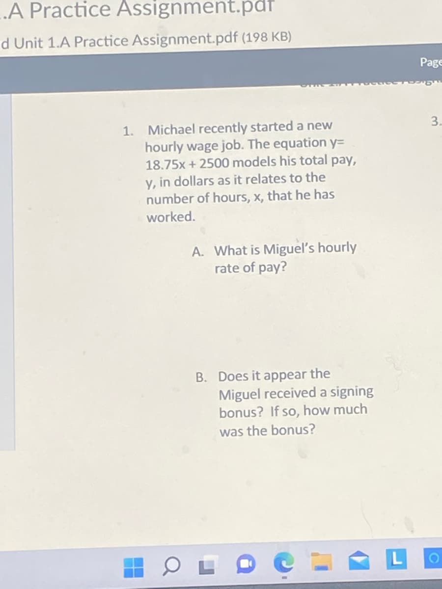 A Practice Assignment.pdf
d Unit 1.A Practice Assignment.pdf (198 KB)
1. Michael recently started a new
hourly wage job. The equation y=
18.75x + 2500 models his total pay,
y, in dollars as it relates to the
number of hours, x, that he has
worked.
A. What is Miguel's hourly
rate of pay?
B. Does it appear the
Miguel received a signing
bonus? If so, how much
was the bonus?
L
Page
3.