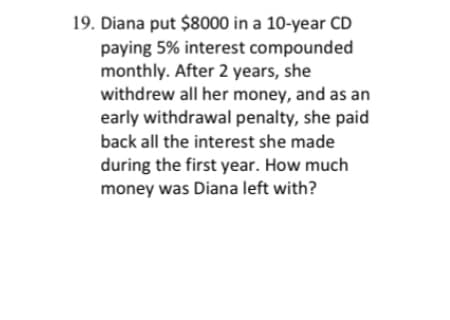 **Problem 19: Early Withdrawal from a Certificate of Deposit (CD)**

Diana invested $8,000 in a 10-year Certificate of Deposit (CD) that offered an annual interest rate of 5%, compounded monthly. After 2 years, Diana decided to withdraw all of her money. Due to an early withdrawal penalty, she had to pay back all the interest she earned during the first year. We need to calculate how much money Diana was left with after these conditions.

**Concepts Involved:**
- Compound Interest
- Early Withdrawal Penalty

**Steps to Solve:**

1. **Calculate the amount accumulated in the CD after 2 years with monthly compounding:**

   The formula for compound interest is:
   \[
   A = P \left(1 + \frac{r}{n}\right)^{nt}
   \]
   where:
   - \( A \) is the amount of money accumulated after n years, including interest.
   - \( P \) is the principal amount (the initial amount of money).
   - \( r \) is the annual interest rate (decimal).
   - \( n \) is the number of times that interest is compounded per year.
   - \( t \) is the time the money is invested for in years.

   Given:
   - \( P = $8,000 \)
   - \( r = 0.05 \)
   - \( n = 12 \) (monthly compounding)
   - \( t = 2 \) years

   Substituting these values into the formula:
   \[
   A = 8000 \left(1 + \frac{0.05}{12}\right)^{12 \times 2}
   \]

2. **Calculate the amount of interest earned after 2 years:**
  
   - First, find the value of \( A \):
   \[
   A = 8000 \left(1 + 0.0041667\right)^{24} \approx 8000 \left(1.10494\right) \approx 8839.52
   \]

3. **Calculate the amount accumulated in the CD after 1 year to determine the interest that must be paid back due to the early withdrawal penalty:**

   Given:
   - \( P = $8,000 \)
   - \( r = 0.05 \)
   - \( n =