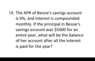 ### Educational Problem Example

**Example Problem: APR and Compound Interest Calculation**

**Problem Statement:**

18. The APR of Bessie's savings account is 6%, and interest is compounded monthly. If the principal in Bessie's savings account was $5600 for an entire year, what will be the balance of her account after all the interest is paid for the year?

**Explanation:**

To solve this problem, we need to calculate the final balance of an account with monthly compounded interest. Here are the steps to solve this:

1. **Identify the given information:**
   - Annual Percentage Rate (APR) = 6%
   - Interest is compounded monthly.
   - Principal amount (P) = $5600
   - Number of periods per year (n) = 12 (since interest is compounded monthly)

2. **Convert the APR to a monthly interest rate:**
   - Monthly interest rate (r) = APR/12 = 6%/12 = 0.5%

3. **Convert the percentage to a decimal for calculation purposes:**
   - Monthly interest rate in decimal = 0.5/100 = 0.005

4. **Use the compound interest formula:**
   - Compound Interest Formula: A = P(1 + r/n)^(nt)
   
5. **Plug in the values:**
   - A = 5600(1 + 0.005)^(12) 
   - A = 5600(1.005)^(12)

6. **Calculate the result:**
   - A ≈ 5600 * 1.061677812

7. **Final Principal Balance After One Year:**
   - A ≈ $5945.40

So, the balance of Bessie's account after all the interest is paid for the year would be approximately $5945.40.