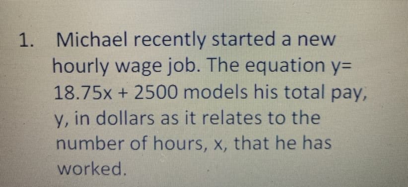 1. Michael recently started a new
hourly wage job. The equation y=
18.75x + 2500 models his total pay,
y, in dollars as it relates to the
number of hours, x, that he has
worked.