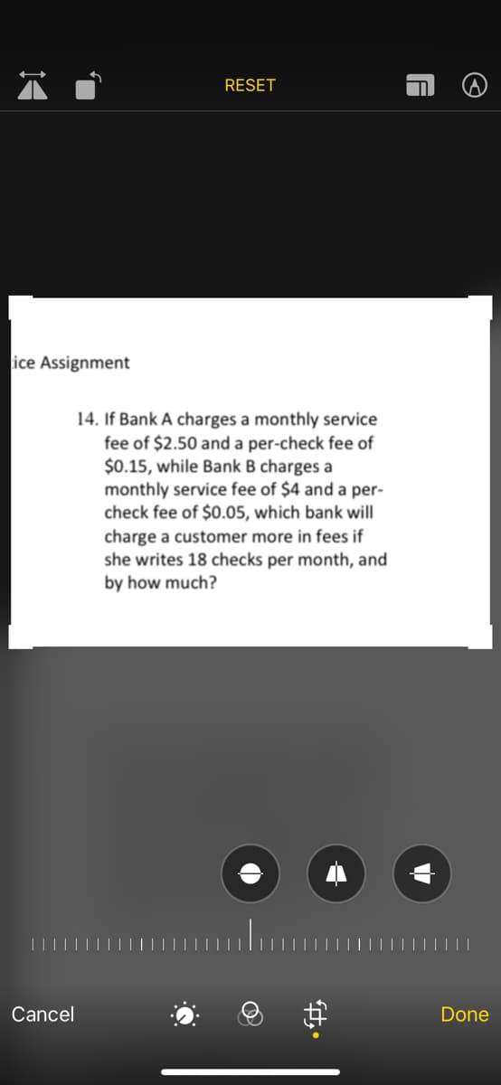 RESET
14. If Bank A charges a monthly service
fee of $2.50 and a per-check fee of
$0.15, while Bank B charges a
monthly service fee of $4 and a per-
check fee of $0.05, which bank will
charge a customer more in fees if
she writes 18 checks per month, and
by how much?
ice Assignment
Cancel
←
Done