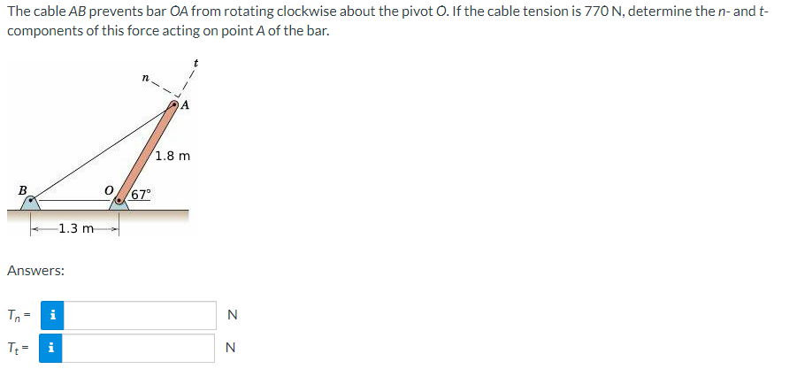 The cable AB prevents bar OA from rotating clockwise about the pivot O. If the cable tension is 770 N, determine the n- and t-
components of this force acting on point A of the bar.
j
1.8 m
67°
B
Answers:
Tn=
i
Tt=
1.3 m-
N
N