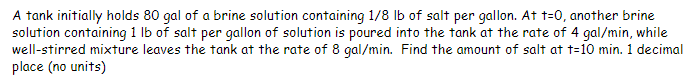 A tank initially holds 80 gal of a brine solution containing 1/8 lb of salt per gallon. At t=0, another brine
solution containing 1 lb of salt per gallon of solution is poured into the tank at the rate of 4 gal/min, while
well-stirred mixture leaves the tank at the rate of 8 gal/min. Find the amount of salt at t-10 min. 1 decimal
place (no units)