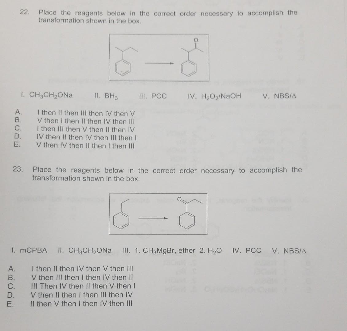 22.
Place the reagents below in the correct order necessary to accomplish the
transformation shown in the box.
1. CH3CH2ONA
II. BH3
I. РСС
IV. H2O2/NAOH
V. NBS/A
A.
I then II then III then IV then V
V then I then II then IV then III
I then II then V then II then IV
IV then II then IV then II then I
V then IV then II then I then II
В.
C.
D.
E.
23.
Place the reagents below in the correct order necessary to accomplish the
transformation shown in the box.
I. MCPBA
II. CH3CH2ONa
III. 1. CH3MgBr, ether 2. H2O
IV. PCC
V. NBS/A
I then II then IV then V then III
V then III then I then IV then II
III Then IV then II then V then I
V then II then I then II then IV
Il then V then I then IV then III
А.
В.
С.
D.
E.
