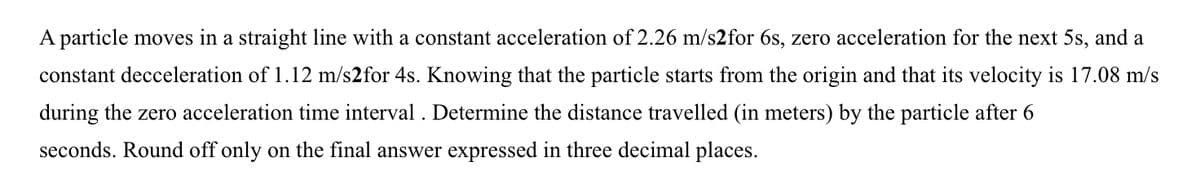 A particle moves in a straight line with a constant acceleration of 2.26 m/s2for 6s, zero acceleration for the next 5s, and a
constant decceleration of 1.12 m/s2for 4s. Knowing that the particle starts from the origin and that its velocity is 17.08 m/s
during the zero acceleration time interval . Determine the distance travelled (in meters) by the particle after 6
seconds. Round off only on the final answer expressed in three decimal places.
