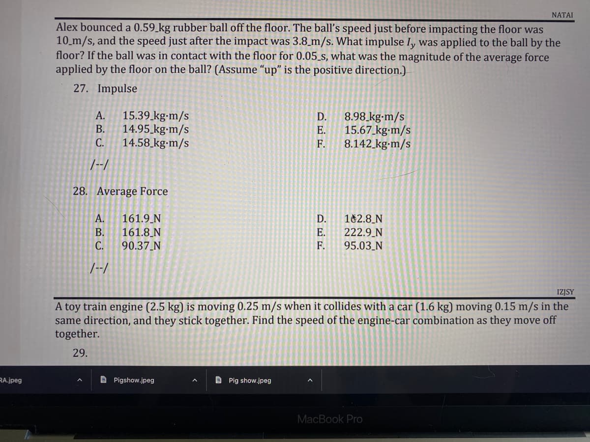 ### Physics Problems: Impulse and Force

**Problem Statement:**
Alex bounced a 0.59 kg rubber ball off the floor. The ball's speed just before impacting the floor was 10 m/s, and the speed just after the impact was 3.8 m/s. What impulse \( I_y \) was applied to the ball by the floor? If the ball was in contact with the floor for 0.05 s, what was the magnitude of the average force applied by the floor on the ball? (Assume "up" is the positive direction.)

1. **Impulse Calculation:**

    **27. Impulse**
    - A. 15.39 kg·m/s
    - B. 14.95 kg·m/s
    - C. 14.58 kg·m/s
    - D. 8.98 kg·m/s
    - E. 15.67 kg·m/s
    - F. 8.142 kg·m/s

2. **Average Force Calculation:**
   
    **28. Average Force**
    - A. 161.9 N
    - B. 161.8 N
    - C. 90.37 N
    - D. 182.8 N
    - E. 222.9 N
    - F. 95.03 N

**Additional Problem Statement:**
A toy train engine (2.5 kg) is moving 0.25 m/s when it collides with a car (1.6 kg) moving 0.15 m/s in the same direction, and they stick together. Find the speed of the engine-car combination as they move off together.

    **29.**

For these problems, remember to use the relevant physics formulas:

- Impulse (\( I \)) is given by the change in momentum (\( \Delta p \)), where \( I = m \Delta v \).
- Average Force (\( F_{avg} \)) can be calculated using \( F_{avg} = \frac{I}{\Delta t} \), where \( I \) is the impulse and \( \Delta t \) is the time of contact.
  
For the collision problem:
- Use the principle of conservation of momentum, where \( m_1v_1 + m_2v_2 = (m_1 + m_2)v_f \).

Make sure