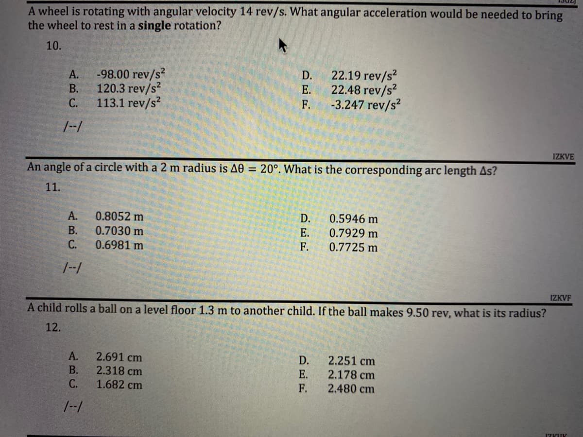 **Physics Practice Questions**

---

**Question 10:**

*A wheel is rotating with an angular velocity of 14 rev/s. What angular acceleration would be needed to bring the wheel to rest in a single rotation?*

- A. -98.00 rev/s²
- B. 120.3 rev/s²
- C. 113.1 rev/s²
- D. 22.19 rev/s²
- E. 22.48 rev/s²
- F. -3.247 rev/s²

---

**Question 11:**

*An angle of a circle with a 2 m radius is ΔΘ = 20°. What is the corresponding arc length Δs?*


- A. 0.8052 m
- B. 0.7030 m
- C. 0.6981 m
- D. 0.5946 m
- E. 0.7929 m
- F. 0.7725 m

---

**Question 12:**

*A child rolls a ball on a level floor 1.3 m to another child. If the ball makes 9.50 rev, what is its radius?*

- A. 2.691 cm
- B. 2.318 cm
- C. 1.682 cm
- D. 2.251 cm
- E. 2.178 cm
- F. 2.480 cm