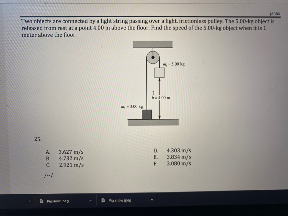 JABBX
Two objects are connected by a light string passing over a light, frictionless pulley. The 5.00-kg object is
released from rest at a point 4.00 m above the floor. Find the speed of the 5.00-kg object when it is 1
meter above the floor.
m, = 5.00 kg
m₂ = 3.00 kg
25.
A.
B.
C.
1--1
3.627 m/s
4.732 m/s
2.921 m/s
Pigshow.jpeg
Pig show.jpeg
I
h = 4.00 m
D.
E.
F.
4.303 m/s
3.834 m/s
3.080 m/s