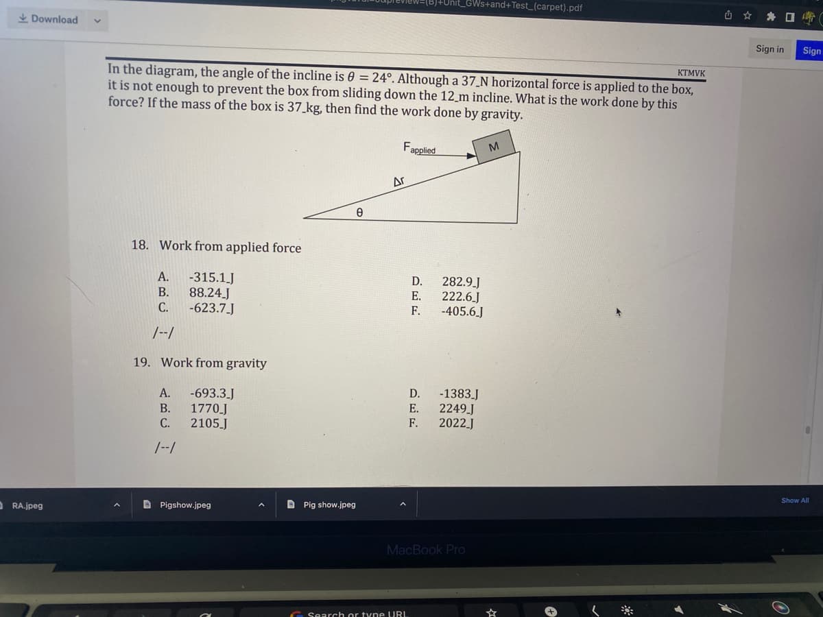 Download
ORA.jpeg
+Unit_GWs+and+Test_(carpet).pdf
KTMVK
In the diagram, the angle of the incline is 0 = 24°. Although a 37_N horizontal force is applied to the box,
it is not enough to prevent the box from sliding down the 12 m incline. What is the work done by this
force? If the mass of the box is 37 kg, then find the work done by gravity.
Fapplied
M
18. Work from applied force
A.
-315.1 J
B.
88.24.J
C.
-623.7_J
1--1
19. Work from gravity
A. -693.3_J
B.
1770.J
C.
2105_J
1--1
Pigshow.jpeg
e
Ar
DEE
Pig show.jpeg
Search or type URL
D.
E.
F.
282.9_J
222.6.J
-405.6.J
-1383_J
2249_J
2022_J
D.
E.
F.
MacBook Pro
(
U
*
Sign in
Sign
Show All