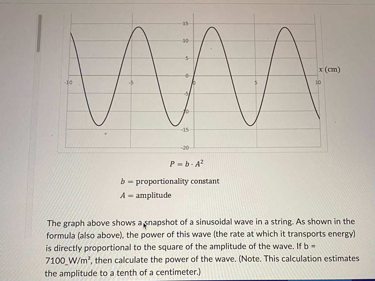 **Understanding Sinusoidal Waves and Power Calculation**

The image above features a graph illustrating a sinusoidal wave in a string. Below the graph, the power formula for this wave, which defines the rate at which it transports energy, is presented:

\[ P = b \cdot A^2 \]

where:
- \( b \) is the proportionality constant
- \( A \) is the amplitude

### Graph Description

The graph shows a sinusoidal wave plotted against position (in centimeters). The horizontal axis (x-axis) represents the position \( x \) in centimeters, ranging from -10 cm to 10 cm. The vertical axis represents the displacement of the wave, ranging from -20 to 20 units. The wave oscillates smoothly above and below the zero displacement line, depicting the characteristic shape of a sine wave.

### Power of a Sinusoidal Wave

According to the presented formula, the power \( P \) of this sinusoidal wave is directly proportional to the square of its amplitude \( A \). In other words, as the amplitude increases, the power increases quadratically.

### Example Calculation

Let's consider the given example:
- The proportionality constant \( b \) is given as \( 7100 \, \text{W/m}^2 \).

To calculate the power of the wave, we need to ascertain the amplitude \( A \) from the graph and then apply the formula:

1. **Estimate the Amplitude (A)**: The amplitude is the maximum displacement from the central axis (zero line) to the peak of the wave. In this case, the wave appears to reach around 15 units at its peaks.
   
   \( A \approx 15 \, \text{cm} \)

2. **Apply the Formula**:

\[ P = 7100 \cdot (15)^2 \]

\[ P = 7100 \cdot 225 \]

\[ P = 1,597,500 \, \text{W/m}^2 \]

### Conclusion

Understanding the relationship between amplitude and power is crucial in wave mechanics. This graph and formula demonstrate how even small changes in amplitude can lead to significant differences in the energy transported by the wave. This calculation method can be particularly useful in educational scenarios to help students grasp these fundamental physics principles.