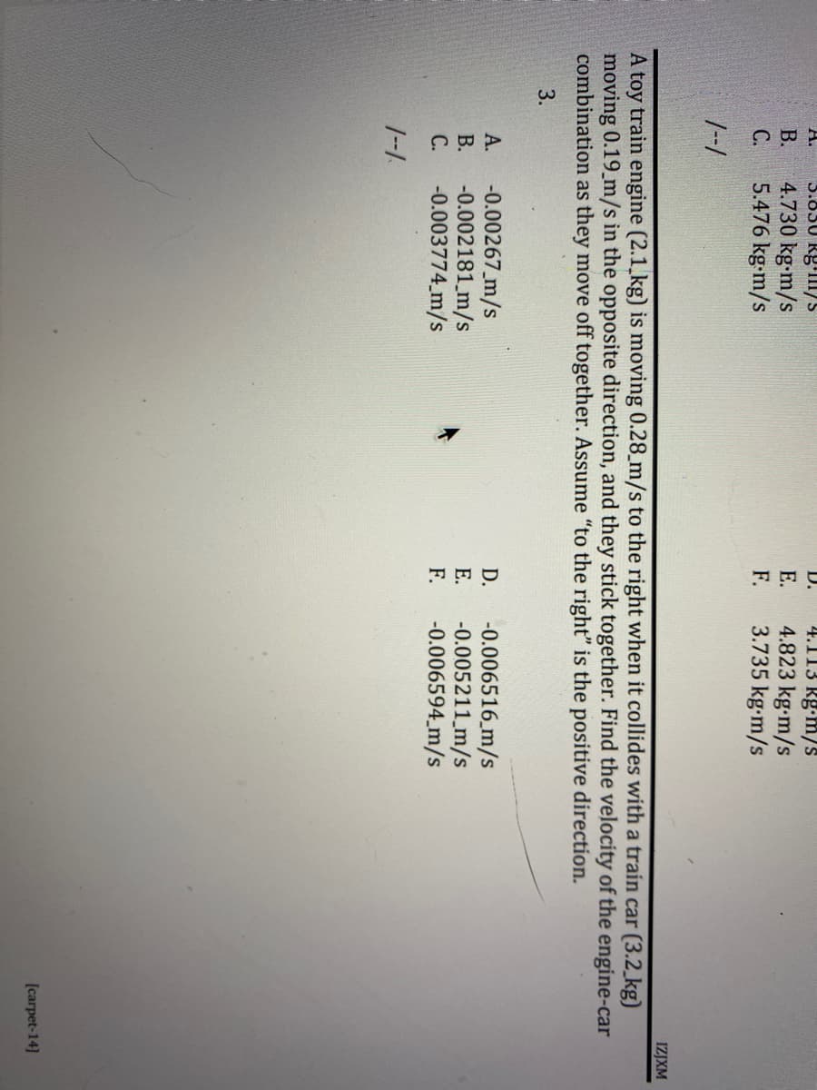 A.
3.850 Rg m/s
D. 4.113 kg-m/s
4.823 kg-m/s
B.
4.730 kg-m/s
E.
C.
5.476 kg-m/s
F.
3.735 kg-m/s
1--1
IZJXM
A toy train engine (2.1 kg) is moving 0.28 m/s to the right when it collides with a train car (3.2 kg)
moving 0.19 m/s in the opposite direction, and they stick together. Find the velocity of the engine-car
combination as they move off together. Assume "to the right" is the positive direction.
3.
A.
-0.00267 m/s
D.
-0.006516 m/s
-0.005211 m/s
B.
E.
-0.002181 m/s
-0.003774 m/s
C.
F. -0.006594 m/s
1--1
[carpet-14]