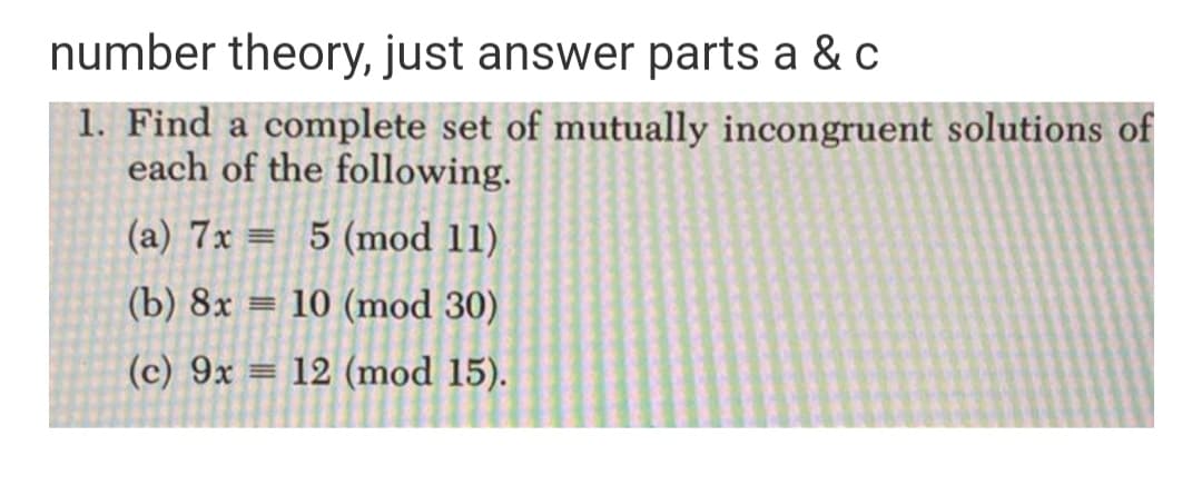 number theory, just answer parts a & c
1. Find a complete set of mutually incongruent solutions of
each of the following.
(a) 7x = 5 (mod 11)
(b) 8x
= 10 (mod 30)
(c) 9x = 12 (mod 15).
