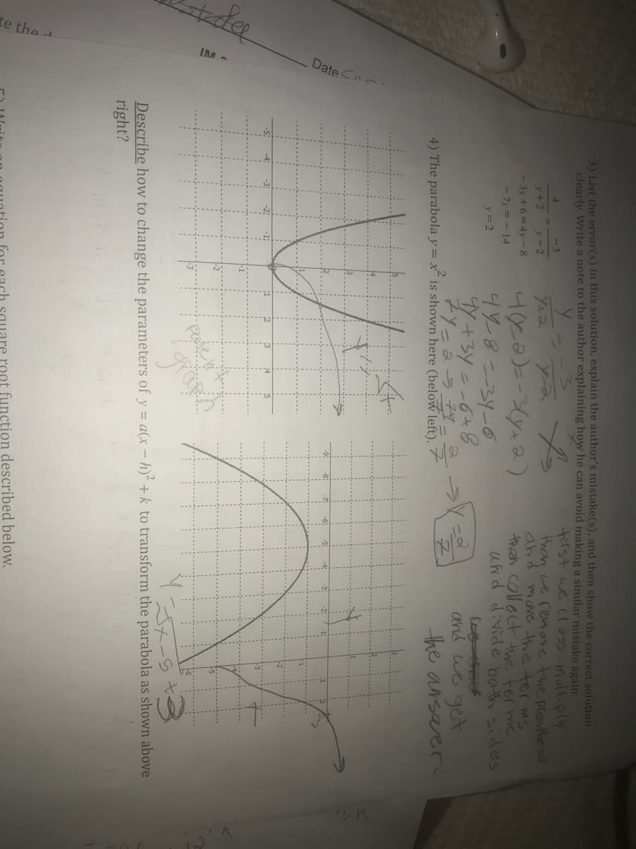 Date
te the a
3) List the error(s) in this solution, explain the author's mistake(s), and then show the correct solution
clearly. Write a note to the author explaining how he can avoid making a similar mistake again.
tirst we cr 05-maltiply
than, we remore the prenthe se
and move the ter mS
then colloct the ter me
y+2
y-2
- 3y + 6 =4y -8
- 7y = - 14
448--34-0
y =2
Sapis yog ap:P PM
Y+3y --6+8
ZYーュラ
4) The parabola y= x is shown here (below left).
and we get
the ansarer
Describe how to change the parameters of y = a(x – h)² + k to transform the parabola as shown above
right?
root function described below.
