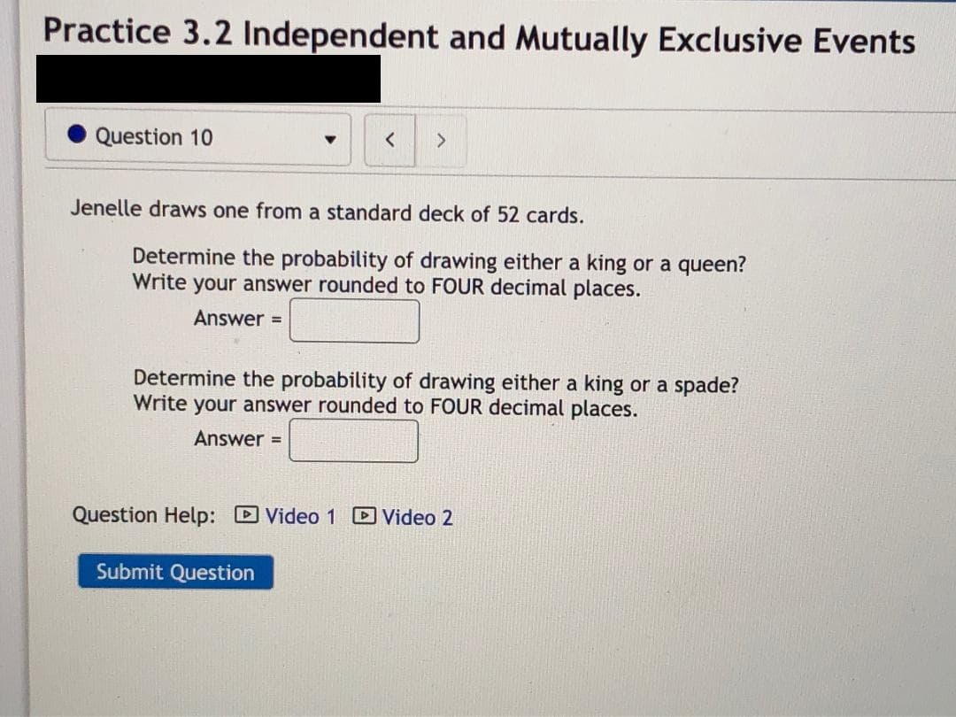 Practice 3.2 Independent and Mutually Exclusive Events
Question 10
<.
Jenelle draws one from a standard deck of 52 cards.
Determine the probability of drawing either a king or a queen?
Write your answer rounded to FOUR decimal places.
Answer =
Determine the probability of drawing either a king or a spade?
Write your answer rounded to FOUR decimal places.
Answer =
Question Help: D Video 1 D Video 2
Submit Question
