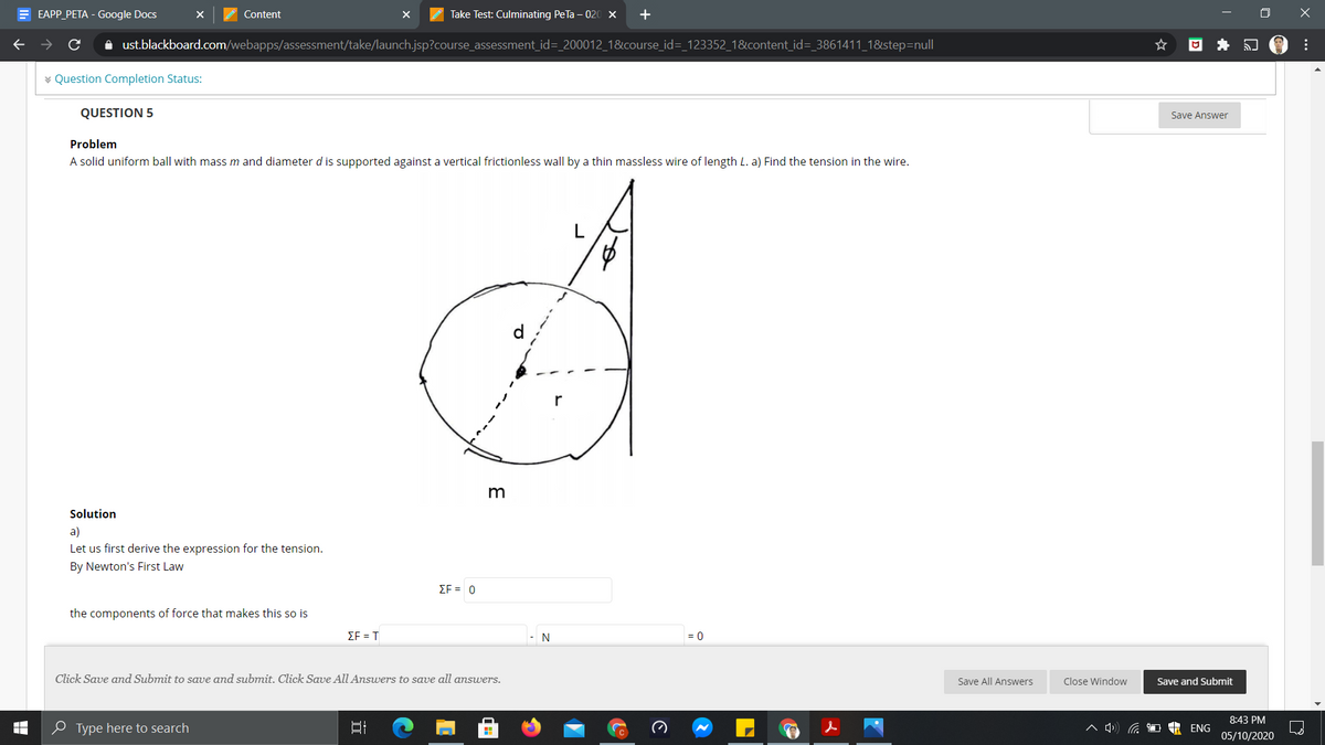 E EAPP PETA - Google Docs
Z Content
Take Test: Culminating PeTa - 020 x
+
->
i ust.blackboard.com/webapps/assessment/take/launch.jsp?course_assessment_id= 200012_1&course_id=_123352_1&content_id=_3861411_1&step=null
回 キ 會:
* Question Completion Status:
QUESTION 5
Save Answer
Problem
A solid uniform ball with mass m and diameter d is supported against a vertical frictionless wall by a thin massless wire of length L. a) Find the tension in the wire.
Solution
a)
Let us first derive the expression for the tension.
By Newton's First Law
EF = 0
the components of force that makes this so is
EF = T
=D0
Click Save and Submit to save and submit. Click Save All Answers to save all answers.
Save All Answers
Close Window
Save and Submit
8:43 PM
P Type here to search
ENG
05/10/2020
