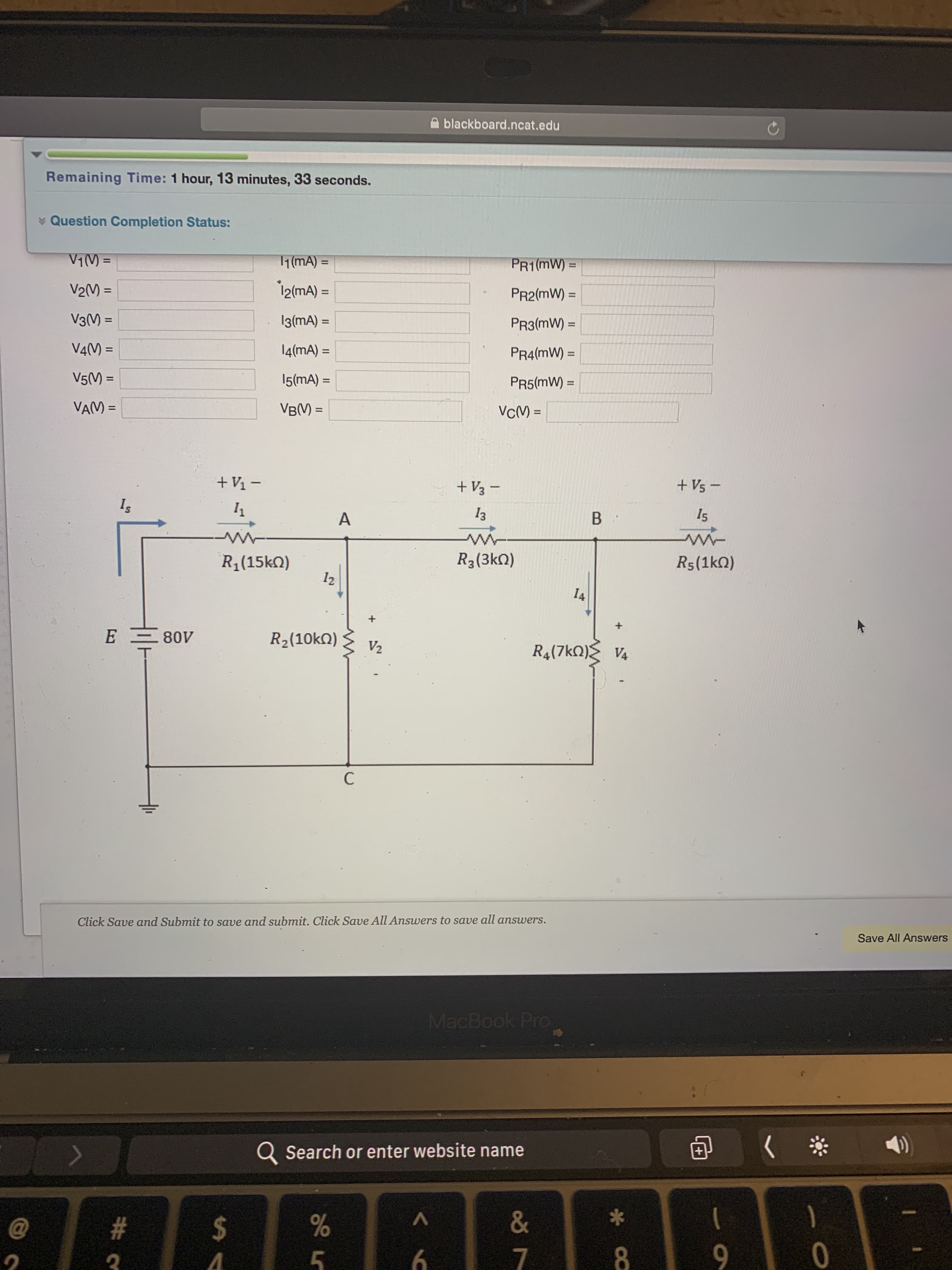 A blackboard.ncat.edu
Remaining Time: 1 hour, 13 minutes, 33 seconds.
* Question Completion Status:
V1() =
1(mA) =
PR1 (mW):
%3D
%3D
V2(M) =
i2(mA) =
PR2(mW) =
%3D
%3D
V3() =
13(mA) =
%3D
PR3(mW) =
%3D
V4(M =
14(mA) =
PR4(mW) =
%3D
%3D
%3D
V5(M) =
15(mA) =
PR5(mW) =
%3D
VAM =
VB(V) =
VCM) =
%3D
+ V1 –
+ V3 -
+ Vs -
Is
A
13
B :
I5
R1(15kN)
R3(3kQ)
R5(1kQ)
12
I4
E
E 80V
R2(10kQ)
V2
R4(7kO) V4
C
Click Save and Submit to save and submit. Click Save All Answers to save all answers.
Save All Answers
MacBook Pro
Q Search or enter website name
#3
2$
&
5
9.
0
* Ca
